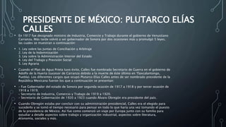 PRESIDENTE DE MÉXICO: PLUTARCO ELÍAS
CALLES
• En 1917 fue designado ministro de Industria, Comercio y Trabajo durante el gobierno de Venustiano
Carranza. Más tarde volvió a ser gobernador de Sonora por dos ocasiones más y promulgó 5 leyes,
las cuales se muestran a continuación:
• 1. Ley sobre las Juntas de Conciliación y Arbitraje
2. Ley de la Indemnización
3. Ley sobre la Administración Interior del Estado
4. Ley del Trabajo y Previsión Social
5. Ley Agraria
• Cuando el Plan de Agua Prieta tuvo éxito, Calles fue nombrado Secretario de Guerra en el gobierno de
Adolfo de la Huerta (sucesor de Carranza debido a la muerte de éste último en Tlaxcalantongo,
Puebla). Los diferentes cargos que ocupó Plutarco Elías Calles antes de ser nombrado presidente de la
República Mexicana fueron los que a continuación se presentan:
• – Fue Gobernador del estado de Sonora por segunda ocasión de 1917 a 1918 y por tercer ocasión de
1918 a 1919.
– Secretario de Industria, Comercio y Trabajo de 1919 a 1920.
– Secretario de Gobernación de 1920 a 1923 cuando Álvaro Obregón era presidente del país.
• Cuando Obregón estaba por concluir con su administración presidencial, Calles era el elegido para
sucederlo y se tomó el tiempo necesario para pensar en todo lo que haría una vez tomando el puesto
de la presidencia de México. Así fue como comenzó un viaje por Europa junto con su familia para
estudiar a detalle aspectos sobre trabajo y organización industrial, aspectos sobre literatura,
economía, sociales y más.
 
