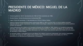 PRESIDENTE DE MÉXICO: MIGUEL DE LA
MADRID
• Fecha de gobierno: Del 01 de diciembre de 1982 al 30 de noviembre de 1988.
• Partido Político: Partido Revolucionario Institucional (PRI)
• Lugar y fecha de nacimiento: 12 de diciembre de 1934 en Colima, Colima.
• Ingresó al famoso Partido Revolucionario Institucional (PRI) en 1963 y así fue como su carrera política ascendió
logrando obtener cargos importantes en dicho ámbito hasta llegar a obtener la silla presidencial que muchos políticos
siempre han querido.
• Como profesionista dio cátedra en la Facultad de Derecho de la UNAM en 1968. Debido a su excelente preparación
educativa, más tarde trabajó en el Banco Nacional de Comercio Exterior y en el Banco de México. En el año de 1970
fue nombrado subdirector de Petróleos Mexicanos y en 1972 fungió como director general de Crédito de la Secretaría
de Hacienda y Crédito Público.
• Su honrado trabajo y capacidad hicieron que Miguel de la Madrid continuara obteniendo otros puestos importantes
en el país. Por lo que en 1975 trabajó como secretario de la dependencia antes mencionada y en 1977 lo
promovieron a la Secretaría de Programación y Presupuesto.
 