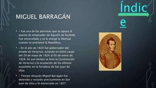 Índic
e
MIGUEL BARRAGÁN
• – Fue una de las personas que se opuso al
puesto de emperador de Agustín de Iturbide.
Fue encarcelado y se le otorgó la libertad
cuando se proclamó la República.
• – En el año de 1824 fue gobernador del
estado de Veracruz, estando en dicho cargo
del 20 de mayo de 1824 al 05 de enero de
1828. En ese tiempo se hizo la Constitución
de Veracruz y la ocupación de los últimos
españoles en la fortaleza de San Juan de
Ulúa.
• – Tiempo después Miguel Barragán fue
detenido y recluido precisamente en San
Juan de Ulúa y fe desterrado en 1827.
 
