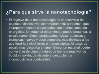 • El objetivo de la nanotecnología es el desarrollo de
objetos o dispositivos extremadamente pequeños, que
incorporen nuevas capacidades con menos consumo
energético. Un material determinado puede presentar, a
escala nanométrica, propiedades físicas, químicas y
biológicas nuevas y poco comunes, muy distintas a las
que tendría a nivel micro o macroscópico. Al pasar de
escala macroscópica a nanométrica, un material puede
convertirse de blando a duro, de inerte a reactivo, de
líquido a sólido, de aislante a conductor, de
incombustible a combustible.
 