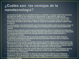 • La escasez de agua es un problema serio y creciente. La mayor parte del consumo
del agua se utiliza en los sistemas de producción y agricultura, algo que la
fabricación de productos mediante la fabricación molecular podría transformar.
• Las enfermedades infecciosas causan problemas en muchas partes del mundo.
Productos sencillos como tubos, filtros y redes de mosquitos podrían reducir este
problema.
• La información y la comunicación son herramientas útiles, pero en muchos casos ni
siquiera existen. Con la nanotecnología, los ordenadores serían extremadamente
baratos.
• Muchos sitios todavía carecen de energía eléctrica. Pero la construcción eficiente y
barata de estructuras ligeras y fuertes, equipos eléctricos y aparatos para almacener
la energía permitirían el uso de energía termal solar como fuente primaria y
abundante de energía.
• El desgaste medioambiental es un serio problema en todo el mundo. Nuevos
productos tecnológocos permitirían que las personas viviesen con un impacto
medioambiental mucho menor.
• Muchas zonas del mundo no pueden montar de forma rápida una infraestructura de
fabricación a nivel de los países más desarrollados. La fabricación molecular puede
ser auto-contenida y limpia: una sola caja o una sola maleta podría contener todo lo
necesario para llevar a cabo la revolución industrial a nivel de pueblo.
• La nanotecnológica molecular podría fabricar equipos baratos y avanzados para la
investigación médica y la sanidad, haciendo mucho mayor la disponibilidad de
medicinas más avanzados.
• Muchos problemas sociales se derivan de la pobreza material, los problemas
sanitarios y de la ignorancia. La nanotecnología molecular podrían contribuir a
reducir en grandes medidas a todos estos problemas y al sufrimiento humano
 