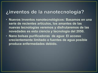 • Nuevos inventos nanotecnológicos: Basamos en una
serie de recientes artículos, los amantes de las
nuevas tecnologías veremos y disfrutaremos de las
novedades es esta ciencia y tecnología del 2050.
• Nano bolsas purificadoras de agua: El acceso
crecientemente limitado o fuentes de agua posible
produce enfermedades debido.
 