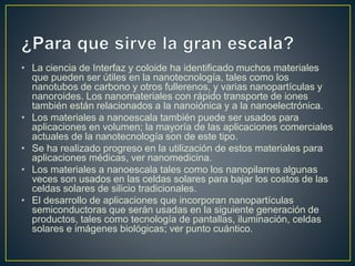 • La ciencia de Interfaz y coloide ha identificado muchos materiales
que pueden ser útiles en la nanotecnología, tales como los
nanotubos de carbono y otros fullerenos, y varias nanopartículas y
nanoroides. Los nanomateriales con rápido transporte de iones
también están relacionados a la nanoiónica y a la nanoelectrónica.
• Los materiales a nanoescala también puede ser usados para
aplicaciones en volumen; la mayoría de las aplicaciones comerciales
actuales de la nanotecnología son de este tipo.
• Se ha realizado progreso en la utilización de estos materiales para
aplicaciones médicas, ver nanomedicina.
• Los materiales a nanoescala tales como los nanopilarres algunas
veces son usados en las celdas solares para bajar los costos de las
celdas solares de silicio tradicionales.
• El desarrollo de aplicaciones que incorporan nanopartículas
semiconductoras que serán usadas en la siguiente generación de
productos, tales como tecnología de pantallas, iluminación, celdas
solares e imágenes biológicas; ver punto cuántico.
 