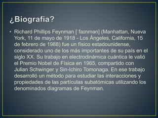 • Richard Phillips Feynman [ˈfaɪnmən] (Manhattan, Nueva
York, 11 de mayo de 1918 - Los Ángeles, California, 15
de febrero de 1988) fue un físico estadounidense,
considerado uno de los más importantes de su país en el
siglo XX. Su trabajo en electrodinámica cuántica le valió
el Premio Nobel de Física en 1965, compartido con
Julian Schwinger y Sin-Ichiro Tomonaga. En ese trabajo
desarrolló un método para estudiar las interacciones y
propiedades de las partículas subatómicas utilizando los
denominados diagramas de Feynman.
 