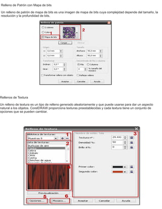 Relleno de Patrón con Mapa de bits
Un relleno de patrón de mapa de bits es una imagen de mapa de bits cuya complejidad depende del tamaño, la
resolución y la profundidad de bits.
Rellenos de Textura
Un relleno de textura es un tipo de relleno generado aleatoriamente y que puede usarse para dar un aspecto
natural a los objetos. CorelDRAW proporciona texturas preestablecidas y cada textura tiene un conjunto de
opciones que se pueden cambiar.
 