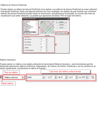 Rellenos de Textura PostScript
Puedes aplicar un relleno de textura PostScript a los objetos. Los rellenos de textura PostScript se crean utilizando
el lenguaje PostScript. Dado que algunas texturas son muy complejas, los objetos de gran tamaño que contienen
rellenos de textura PostScript pueden tardar en imprimirse o actualizarse en la pantalla. En función del modo de
visualización que estés utilizando, es posible que aparezcan las letras "PS" en lugar del relleno.
Relleno Interactivo
Puedes aplicar un relleno a los objetos utilizando la herramienta Relleno Interactivo , esta herramienta permite
fácilmente seleccionar rellenos Uniformes, Degradados, de Textura, de Patrón, PostScript y ver los cambios en el
objeto rápidamente, actualizando el relleno al instante.
 