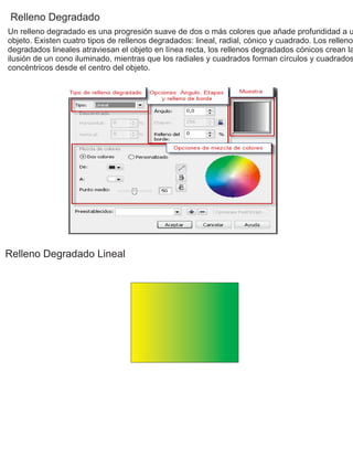 Relleno Degradado
Un relleno degradado es una progresión suave de dos o más colores que añade profundidad a u
objeto. Existen cuatro tipos de rellenos degradados: lineal, radial, cónico y cuadrado. Los rellenos
degradados lineales atraviesan el objeto en línea recta, los rellenos degradados cónicos crean la
ilusión de un cono iluminado, mientras que los radiales y cuadrados forman círculos y cuadrados
concéntricos desde el centro del objeto.
Relleno Degradado Lineal
 