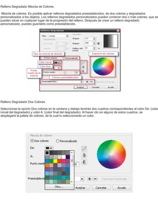Relleno Degradado Mezcla de Colores
Mezcla de colores: Es posible aplicar rellenos degradados preestablecidos, de dos colores y degradados
personalizados a los objetos. Los rellenos degradados personalizados pueden contener dos o más colores, que se
pueden situar en cualquier lugar de la progresión del relleno. Después de crear un relleno degradado
personalizado, puedes guardarlo como preestablecido.
Relleno Degradado Dos Colores
Seleccionas la opción Dos colores en la ventana y debajo tendrás dos cuadros correspondientes al color De: (color
inicial del degradado) y color A: (color ﬁnal del degradado). Al hacer clic en alguno de estos cuadros, se
desplegará la paleta de colores, de la cual tu seleccionarás un color.
 