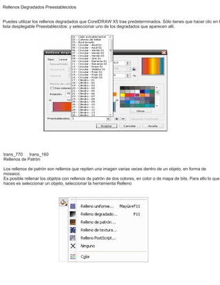 Rellenos Degradados Preestablecidos
Puedes utilizar los rellenos degradados que CorelDRAW X5 trae predeterminados. Sólo tienes que hacer clic en l
lista desplegable Preestablecidos: y seleccionar uno de los degradados que aparecen allí.
trans_770 trans_160
Rellenos de Patrón
Los rellenos de patrón son rellenos que repiten una imagen varias veces dentro de un objeto, en forma de
mosaico.
Es posible rellenar los objetos con rellenos de patrón de dos colores, en color o de mapa de bits. Para ello lo que
haces es seleccionar un objeto, seleccionar la herramienta Relleno
 