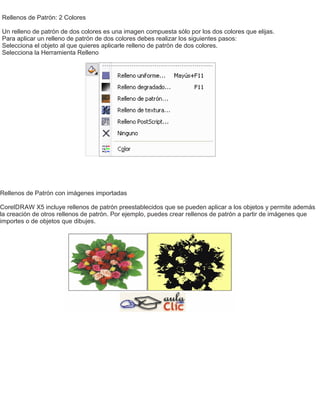 Rellenos de Patrón: 2 Colores
Un relleno de patrón de dos colores es una imagen compuesta sólo por los dos colores que elijas.
Para aplicar un relleno de patrón de dos colores debes realizar los siguientes pasos:
Selecciona el objeto al que quieres aplicarle relleno de patrón de dos colores.
Selecciona la Herramienta Relleno
Rellenos de Patrón con imágenes importadas
CorelDRAW X5 incluye rellenos de patrón preestablecidos que se pueden aplicar a los objetos y permite además
la creación de otros rellenos de patrón. Por ejemplo, puedes crear rellenos de patrón a partir de imágenes que
importes o de objetos que dibujes.
 