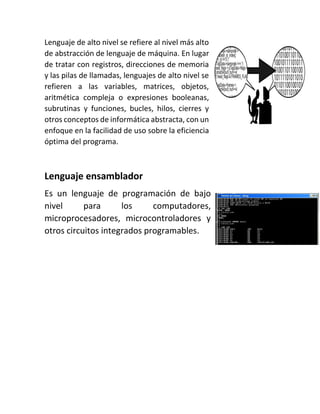 Lenguaje de alto nivel se refiere al nivel más alto
de abstracción de lenguaje de máquina. En lugar
de tratar con registros, direcciones de memoria
y las pilas de llamadas, lenguajes de alto nivel se
refieren a las variables, matrices, objetos,
aritmética compleja o expresiones booleanas,
subrutinas y funciones, bucles, hilos, cierres y
otros conceptos de informática abstracta, con un
enfoque en la facilidad de uso sobre la eficiencia
óptima del programa.
Lenguaje ensamblador
Es un lenguaje de programación de bajo
nivel para los computadores,
microprocesadores, microcontroladores y
otros circuitos integrados programables.
 