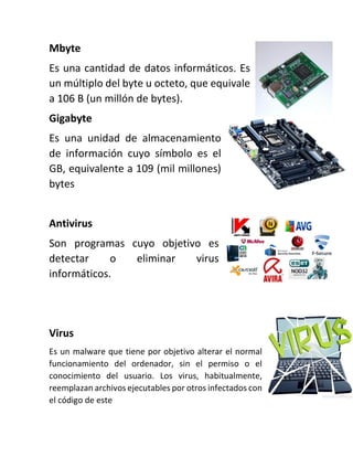 Mbyte
Es una cantidad de datos informáticos. Es
un múltiplo del byte u octeto, que equivale
a 106 B (un millón de bytes).
Gigabyte
Es una unidad de almacenamiento
de información cuyo símbolo es el
GB, equivalente a 109 (mil millones)
bytes
Antivirus
Son programas cuyo objetivo es
detectar o eliminar virus
informáticos.
Virus
Es un malware que tiene por objetivo alterar el normal
funcionamiento del ordenador, sin el permiso o el
conocimiento del usuario. Los virus, habitualmente,
reemplazan archivos ejecutables por otros infectados con
el código de este
 
