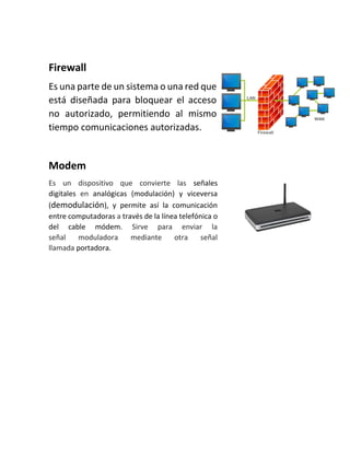 Firewall
Es una parte de un sistema o una red que
está diseñada para bloquear el acceso
no autorizado, permitiendo al mismo
tiempo comunicaciones autorizadas.
Modem
Es un dispositivo que convierte las señales
digitales en analógicas (modulación) y viceversa
(demodulación), y permite así la comunicación
entre computadoras a través de la línea telefónica o
del cable módem. Sirve para enviar la
señal moduladora mediante otra señal
llamada portadora.
 