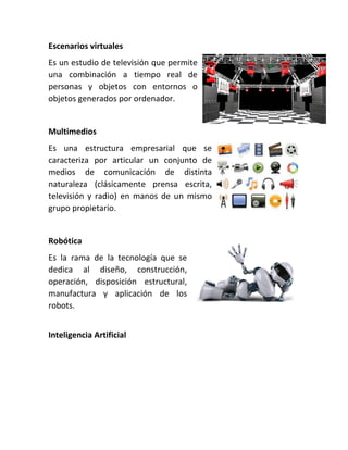 Escenarios virtuales
Es un estudio de televisión que permite
una combinación a tiempo real de
personas y objetos con entornos o
objetos generados por ordenador.
Multimedios
Es una estructura empresarial que se
caracteriza por articular un conjunto de
medios de comunicación de distinta
naturaleza (clásicamente prensa escrita,
televisión y radio) en manos de un mismo
grupo propietario.
Robótica
Es la rama de la tecnología que se
dedica al diseño, construcción,
operación, disposición estructural,
manufactura y aplicación de los
robots.
Inteligencia Artificial
 