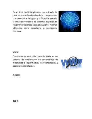 Es un área multidisciplinaria, que a través de
ciencias como las ciencias de la computación,
la matemática, la lógica y la filosofía, estudia
la creación y diseño de sistemas capaces de
resolver problemas cotidianos por sí mismas
utilizando como paradigma la inteligencia
humana.
WWW
Comúnmente conocida como la Web, es un
sistema de distribución de documentos de
hipertexto o hipermedias interconectados y
accesibles vía Internet.
Redes
Tic´s
 