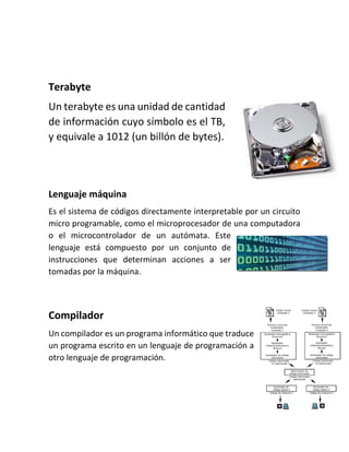 Terabyte
Un terabyte es una unidad de cantidad
de información cuyo símbolo es el TB,
y equivale a 1012 (un billón de bytes).
Lenguaje máquina
Es el sistema de códigos directamente interpretable por un circuito
micro programable, como el microprocesador de una computadora
o el microcontrolador de un autómata. Este
lenguaje está compuesto por un conjunto de
instrucciones que determinan acciones a ser
tomadas por la máquina.
Compilador
Un compilador es un programa informático que traduce
un programa escrito en un lenguaje de programación a
otro lenguaje de programación.
 