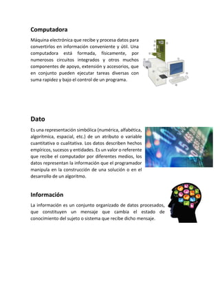 Computadora
Máquina electrónica que recibe y procesa datos para
convertirlos en información conveniente y útil. Una
computadora está formada, físicamente, por
numerosos circuitos integrados y otros muchos
componentes de apoyo, extensión y accesorios, que
en conjunto pueden ejecutar tareas diversas con
suma rapidez y bajo el control de un programa.
Dato
Es una representación simbólica (numérica, alfabética,
algorítmica, espacial, etc.) de un atributo o variable
cuantitativa o cualitativa. Los datos describen hechos
empíricos, sucesos y entidades. Es un valor o referente
que recibe el computador por diferentes medios, los
datos representan la información que el programador
manipula en la construcción de una solución o en el
desarrollo de un algoritmo.
Información
La información es un conjunto organizado de datos procesados,
que constituyen un mensaje que cambia el estado de
conocimiento del sujeto o sistema que recibe dicho mensaje.
 
