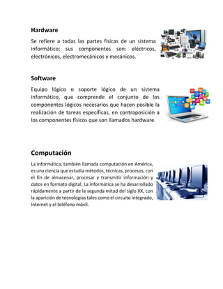 Hardware
Se refiere a todas las partes físicas de un sistema
informático; sus componentes son: eléctricos,
electrónicos, electromecánicos y mecánicos.
Software
Equipo lógico o soporte lógico de un sistema
informático, que comprende el conjunto de los
componentes lógicos necesarios que hacen posible la
realización de tareas específicas, en contraposición a
los componentes físicos que son llamados hardware.
Computación
La informática, también llamada computación en América,
es una ciencia que estudia métodos, técnicas, procesos, con
el fin de almacenar, procesar y transmitir información y
datos en formato digital. La informática se ha desarrollado
rápidamente a partir de la segunda mitad del siglo XX, con
la aparición de tecnologías tales como el circuito integrado,
Internet y el teléfono móvil.
 