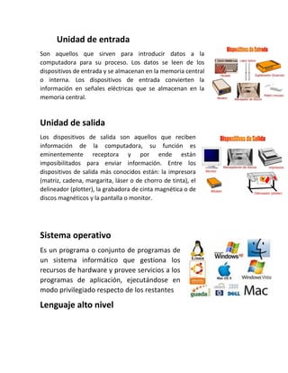 Unidad de entrada
Son aquellos que sirven para introducir datos a la
computadora para su proceso. Los datos se leen de los
dispositivos de entrada y se almacenan en la memoria central
o interna. Los dispositivos de entrada convierten la
información en señales eléctricas que se almacenan en la
memoria central.
Unidad de salida
Los dispositivos de salida son aquellos que reciben
información de la computadora, su función es
eminentemente receptora y por ende están
imposibilitados para enviar información. Entre los
dispositivos de salida más conocidos están: la impresora
(matriz, cadena, margarita, láser o de chorro de tinta), el
delineador (plotter), la grabadora de cinta magnética o de
discos magnéticos y la pantalla o monitor.
Sistema operativo
Es un programa o conjunto de programas de
un sistema informático que gestiona los
recursos de hardware y provee servicios a los
programas de aplicación, ejecutándose en
modo privilegiado respecto de los restantes
Lenguaje alto nivel
 