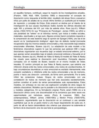 Psicología cesar vallejo
Lima este Página 10
en aquellos tiempos, contribuyó, segun la mayoría de los investigadores actuales,
(Putnam, 1989, Kluft, 1984, Cardeña 1989) a desacreditar el concepto de
disociación como respuesta al terrible dolor, resultado del abuso físico y sexual en
niños por parte de adultos de su circulo íntimo familiar y a sustituirlo por el modelo
de represión, y complejo de Edipo. Esto propició un declive por el interés de la
investigación de sus causas traumáticas reales durante las últimas décadas del
siglo XIX y primeras del XX: por más de setenta años. Ross (op.cit.). William
James (1842-1910) En sus “Principios de Psicología”, James (1950), se refirió a
una pluralidad de “selves” en el individuo normal, que incluía a niveles sociales,
materiales, espirituales y al ego puro. Algunos errores fueron cometidos respecto a
la comprensión de este trastorno segú la opinión de Spiegel (1994), uno fue el de
asumir en la “predisposición biológica”, algún tipo de defecto mental (conmente
recuperados bajo los mismos estados emocionales y más inaccesible bajo estados
emocionales diferentes. Bowers (op.cit.). La adaptación de este modelo a los
fenómenos disociativos sugiere lo que las personas que padecen DID o fugas
disociativas organizarían sus recuerdos bajo un estado emocional extremo, por lo
que apenas serían accesibles bajo el estado emocional cotidiano y frecuente en el
individuo. Bowers (op.cit.). Modelo de Yates & Nasby El modelo de Yates & Nasby
fue creado para explicar la disociación post traumática. Comparte algunos
conceptos con el modelo de Bower, basado en el mismo modelo de redes
neurales. El cambio principal es que Yates & Nasby asumen, que existiría una
inhibición directa entre los nodos emocionales y los nodos de acontecimientos. Si
bajo circunstancias traumáticas un nodo emocional es excitado intensamente, esta
conexión excitatoria o inhibitoria entre los nodos emocionales y los de memoria,
podría ir hacia una dirección –unimodal-, de forma semi permanente. Por lo tanto
inhibir las conexiones mutuas. Grupos de nodos emocionales con una
constelación de nodos de memoria que han sido asociados excitatoriamente,
podrían constituir el centro de varias personalidades auto representadas. Estos
modelos, sin embargo no nos dan una explicación completa de otros rasgos de
estados disociativos. Modelos que la postulan a la disociación como un continuum
y modelos categóricos. En su formulación original, Pierre Janet (1889) vio a la
disociación clínica como una discontinuidad en la conciencia que raras veces era
experimentada por individuos sanos. (Perry & Laurence, 1984). Sus
contemporáneos, William James (1890/1983) y Morton Prince (1905/1978),
discreparon, argumentando que la disociación es un continuum o una variable
cuantitativa que va de un grado menor a uno mayor dependiendo de cada uno. A
partir de allí se fueron desarrollando dos criterios que abarcaron no solamente el
territorio de la disociación, sino de casi toda la psicopatología.
 