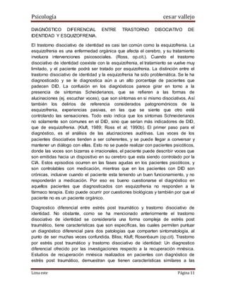 Psicología cesar vallejo
Lima este Página 11
DIAGNÓSTICO DIFERENCIAL ENTRE TRASTORNO DISOCIATIVO DE
IDENTIDAD Y ESQUIZOFRENIA.
El trastorno disociativo de identidad es casi tan común como la esquizofrenia. La
esquizofrenia es una enfermedad orgánica que afecta el cerebro, y su tratamiento
involucra intervenciones psicosociales. (Ross, op.cit.). Cuando el trastorno
disociativo de identidad coexiste con la esquizofrenia, el tratamiento se vuelve muy
limitado, y el paciente podrá ser tratado por esquizofrenia. La distinción entre el
trastorno disociativo de identidad y la esquizofrenia ha sido problemática. Se le ha
diagnosticado y se le diagnostica aún a un alto porcentaje de pacientes que
padecen DID. La confusión en los diagnósticos parece girar en torno a la
presencia de síntomas Scheiderianos, que se refieren a las formas de
alucinaciones (ej. escuchar voces), que son síntomas en si mismo disociativos. Así
también los delirios de referencia considerados patognomónicos de la
esquizofrenia, experiencias pasivas, en las que se siente que otro está
controlando las sensaciones. Todo esto indica que los síntomas Schneiderianos
no solamente son comunes en el DID, sino que serían más indicadores de DID,
que de esquizofrenia. (Kluft, 1989; Ross et al; 1990b). El primer paso para el
diagnóstico, es el análisis de las alucinaciones auditivas. Las voces de los
pacientes disociativos tienden a ser coherentes, y se puede llegar a conversar y
mantener un diálogo con ellas. Esto no se puede realizar con pacientes psicóticos,
donde las voces son bizarras e irracionales, el paciente puede describir voces que
son emitidas hacia un dispositivo en su cerebro que esta siendo controlado por la
CIA. Estos episodios ocurren en las fases agudas en los pacientes psicóticos, y
son controlables con medicación, mientras que en los pacientes con DID son
crónicas, inclusive cuando el paciente esta teniendo un buen funcionamiento, y no
responderán a medicación. Por eso es bueno cuestionarse el diagnóstico en
aquellos pacientes que diagnosticados con esquizofrenia no responden a la
fármaco terapia. Esto puede ocurrir por cuestiones biológicas y también por que el
paciente no es un paciente orgánico.
Diagnostico diferencial entre estrés post traumático y trastorno disociativo de
identidad. No obstante, como se ha mencionado anteriormente el trastorno
disociativo de identidad se consideraría una forma compleja de estrés post
traumático, tiene características que son específicas, las cuales permiten puntuar
un diagnóstico diferencial para dos patologías que comparten sintomatología, al
punto de ser muchas veces confundida. Bliss; Kluft; Rosenbaum (op.cit). Trastorno
por estrés post traumático y trastorno disociativo de identidad: Un diagnostico
diferencial ofrecido por las investigaciones respecto a la recuperación mnésica.
Estudios de recuperación mnésica realizados en pacientes con diagnóstico de
estrés post traumático, demuestran que tienen características similares a las
 