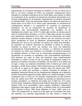 Psicología cesar vallejo
Lima este Página 12
diagnosticadas en el trastorno disociativo de identidad. Es más, se estima que el
DID es una forma compleja de TPSD. Las siguientes investigaciones fueron
realizadas en hospitales psiquiátricos de los Países Bajos, para estudiar la calidad
de recuperación de los recuerdos de experiencias traumáticas almacenados en la
memoria autobiográfica de 30 pacientes, diagnosticados con trastorno disociativo
de identidad (DID). (Todos los participantes relataron una historia de abuso físico y
sexual severo en la niñez). En un mismo grupo experimental, se compararon las
investigaciones referidas a la recuperación de recuerdos de experiencias
traumáticas, con las de recuperación de recuerdos de experiencias no
traumáticas, pero emocionalmente significativas. Los resultados de las
investigaciones arrojaron que: el 93.3 % relató algún período de amnesia para el
índice el acontecimiento traumático, y el 33.3 % relato algún periodo de amnesia
para experiencias significativas de la niñez. Todos los participantes que habían
padecido amnesia respecto al trauma refirieron que sus recuerdos al principio
fueron recuperados en forma de flashbacks somatosensoriales. De esto se
desprende que, como en los pacientes con trastorno por estrés post traumático,
los pacientes con trastorno disociativo de identidad, al menos en principio,
recuerdan su trauma no como una narrativa, sino como una experiencia
somatosensorial. Sorprendentemente, sin embargo, y a diferencia de pacientes
con trastorno por estrés post traumático: Los pacientes con trastorno disociativo
de identidad refirieron el mismo tipo de componentes somatosensoriales en la
recuperación de recuerdos no traumáticos, pero emocionalmente significativos.
Este fenómeno que antes no había sido registrado, eleva cuestionamientos
importantes en cuanto al modo en que se procesa la recuperación mnésica en
personas con trastorno disociativo de identidad. (Van der Hart, O. et al. 2005). Hay
sin lugar a dudas una sustancial comorbilidad entre el trastorno por estrés post
traumático y el DID. Boon y Draijer (1993c) determinaron que un 89% de pacientes
con DID de un grupo de 49 sujetos, reunieron todos los criterios para TEPT.
Trastorno por estrés post traumático y trastorno disociativo de identidad: Un
diagnóstico diferencial ofrecido por las investigaciones realizadas con la utilización
del DES (Dissociative Experience Scale). Ellason et al. (1996) encontraron, en otra
investigación que un 79.2% de 107 pacientes diagnosticados con DID reunieron
todos los criterios para TEPT. No obstante los pacientes se diferenciaron por la
amnesia psicogénica. La diferencia del puntaje para el DES fue: 47.5 puntos
Vs.28.8 puntos. Diagnóstico diferencial entre trastorno disociativo de identidad y el
trastorno límite de la personalidad. Varios estudios identificaron solapamiento
significativo entre algunos rasgos del DID y el trastorno limite de la personalidad
(TLP). (Horevitz & Braun, 1984; Kemp, Gilbertson, & Torem, 1988; Lauer et al,
1993). Este solapamiento se origina en el alto grado de comorbilidad entre estos
dos trastornos. Los pacientes diagnosticados con DID, tienden a mostrar los
 