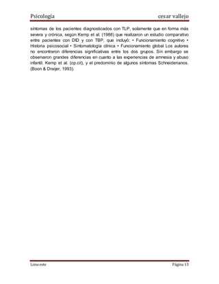Psicología cesar vallejo
Lima este Página 13
síntomas de los pacientes diagnosticados con TLP, solamente que en forma más
severa y crónica, según Kemp et al. (1988) que realizaron un estudio comparativo
entre pacientes con DID y con TBP, que incluyó: • Funcionamiento cognitivo •
Historia psicosocial • Sintomatología clínica • Funcionamiento global Los autores
no encontraron diferencias significativas entre los dos grupos. Sin embargo se
observaron grandes diferencias en cuanto a las experiencias de amnesia y abuso
infantil. Kemp et al. (op.cit), y el predominio de algunos síntomas Schneiderianos.
(Boon & Draijer, 1993).
 