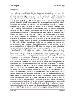 Psicología cesar vallejo
Lima este Página 14
CONCLUSIÓN
Los criterios diagnósticos de los trastornos disociativos, se han visto
constantemente atravesados por el monopolio de ideas del zeitung particular que
les ha tocado vivir, reflejando los aspectos más fascinantes y controversiales del
genero humano. Esto, sin lugar a dudas, revela algo acerca de la importancia de la
relación entre contexto y patología. Desde los tiempos más remotos, transitando
por sus diferentes rostros, es a partir de 1800 que se produce un quiebre: el de la
ilusión del self unitario. Es entonces, que los trastornos disociativos vuelven a
emerger bajo el antiguo nombre de “histeria”, y, en la tradición de Binet, Janet,
Jung, Charcot y Freud comienza a considerarse como una afección meramente
funcional, sin lesión orgánica permanente del sistema nervioso: una condición
básicamente sonambúlica, un estado hipnoide. Esta suerte de liberación de la
histeria del territorio de lo orgánico , sufre un mal vuelco cuando es entendida
como una condición de degeneración de la capacidad de integración,
posiblemente heredada -criterio que la devuelve al terreno de lo orgánico- que
aparece por motivos “neuróticos”, cuando situaciones desfavorables interfieren en
la vida del individuo, produciendo algún tipo de ruptura que genera mini
personalidades, que funcionan independientemente, o se adhieren a una
personalidad alternativa. Más tarde, el DID sufre otro vuelco, tal vez el más trágico
de toda su historia, después de la quema de “brujas”, al ser desvinculado de su
origen traumático real, motivo que según los investigadores, colocó a estas
pacientes, por un lado en el terreno de la psicosis y por otro en el de la simulación
y la mentira; por lo que a partir de las últimas décadas del siglo XIX, se produce un
grave decaimiento de las investigaciones y tratamiento, y un cambio, a favor del
diagnóstico de esquizofrenia. Con Sidis y Godart, en los ´50, la vieja “histeria”
reaparece con otro nombre: el de “personalidad múltiple”, por primera vez, y, para
bien y para mal. Para bien, por que se recobra el interés en su investigación, para
mal porque esta nomenclatura lo torna mas bien irreal y fantasioso, y no refleja,
como tampoco lo hizo el DSM III, la cualidad disociativa intrínseca de este
trastorno. La guerra de Vietnam, trajo consigo el concepto de estrés post
traumático, los ex combatientes abrieron una vía para la comprensión de los
trastornos disociativos. Comienza a entendérselos como consecuencia de los
eventos traumáticos de la guerra. Alrededor de los ´70, el movimiento feminista,
ayudó a llevar a la luz cuestiones que se venían viendo desde los tiempos en que
Freud estudiaba en Paris: la increíble cantidad de abuso sexual y físico de
menores en manos de sus padres y parientes cercanos, y junto a esto surge el
cuestionamiento de los límites de la vida “privada”, y estas cuestiones comenzarán
a pertenecer al ámbito de la vida pública. Esta parte de la investigación ocasiona
que desafortunadamente la autora esté de acuerdo con Ross, cuando afirma que
es más probable que se pueda encontrar una cura para la esquizofrenia antes que
 