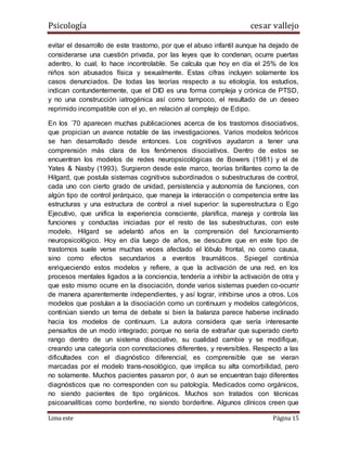 Psicología cesar vallejo
Lima este Página 15
evitar el desarrollo de este trastorno, por que el abuso infantil aunque ha dejado de
considerarse una cuestión privada, por las leyes que lo condenan, ocurre puertas
adentro, lo cual, lo hace incontrolable. Se calcula que hoy en día el 25% de los
niños son abusados física y sexualmente. Estas cifras incluyen solamente los
casos denunciados. De todas las teorías respecto a su etiología, los estudios,
indican contundentemente, que el DID es una forma compleja y crónica de PTSD,
y no una construcción iatrogénica así como tampoco, el resultado de un deseo
reprimido incompatible con el yo, en relación al complejo de Edipo.
En los ´70 aparecen muchas publicaciones acerca de los trastornos disociativos,
que propician un avance notable de las investigaciones. Varios modelos teóricos
se han desarrollado desde entonces. Los cognitivos ayudaron a tener una
comprensión más clara de los fenómenos disociativos. Dentro de estos se
encuentran los modelos de redes neuropsicológicas de Bowers (1981) y el de
Yates & Nasby (1993). Surgieron desde este marco, teorías brillantes como la de
Hilgard, que postula sistemas cognitivos subordinados o subestructuras de control,
cada uno con cierto grado de unidad, persistencia y autonomía de funciones, con
algún tipo de control jerárquico, que maneja la interacción o competencia entre las
estructuras y una estructura de control a nivel superior: la superestructura o Ego
Ejecutivo, que unifica la experiencia consciente, planifica, maneja y controla las
funciones y conductas iniciadas por el resto de las subestructuras, con este
modelo, Hilgard se adelantó años en la comprensión del funcionamiento
neuropsicológico. Hoy en día luego de años, se descubre que en este tipo de
trastornos suele verse muchas veces afectado el lóbulo frontal, no como causa,
sino como efectos secundarios a eventos traumáticos. Spiegel continúa
enriqueciendo estos modelos y refiere, a que la activación de una red, en los
procesos mentales ligados a la conciencia, tendería a inhibir la activación de otra y
que esto mismo ocurre en la disociación, donde varios sistemas pueden co-ocurrir
de manera aparentemente independientes, y así lograr, inhibirse unos a otros. Los
modelos que postulan a la disociación como un continuum y modelos categóricos,
continúan siendo un tema de debate si bien la balanza parece haberse inclinado
hacia los modelos de continuum. La autora considera que sería interesante
pensarlos de un modo integrado; porque no sería de extrañar que superado cierto
rango dentro de un sistema disociativo, su cualidad cambie y se modifique,
creando una categoría con connotaciones diferentes, y reversibles. Respecto a las
dificultades con el diagnóstico diferencial, es comprensible que se vieran
marcadas por el modelo trans-nosológico, que implica su alta comorbilidad, pero
no solamente. Muchos pacientes pasaron por, ó aun se encuentran bajo diferentes
diagnósticos que no corresponden con su patología. Medicados como orgánicos,
no siendo pacientes de tipo orgánicos. Muchos son tratados con técnicas
psicoanalíticas como borderline, no siendo borderline. Algunos clínicos creen que
 
