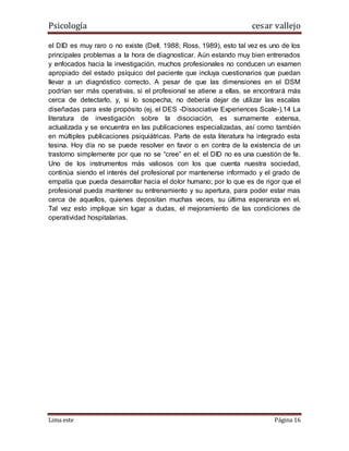Psicología cesar vallejo
Lima este Página 16
el DID es muy raro o no existe (Dell, 1988; Ross, 1989), esto tal vez es uno de los
principales problemas a la hora de diagnosticar. Aún estando muy bien entrenados
y enfocados hacia la investigación, muchos profesionales no conducen un examen
apropiado del estado psíquico del paciente que incluya cuestionarios que puedan
llevar a un diagnóstico correcto. A pesar de que las dimensiones en el DSM
podrían ser más operativas, si el profesional se atiene a ellas, se encontrará más
cerca de detectarlo, y, si lo sospecha, no debería dejar de utilizar las escalas
diseñadas para este propósito (ej. el DES -Dissociative Experiences Scale-).14 La
literatura de investigación sobre la disociación, es sumamente extensa,
actualizada y se encuentra en las publicaciones especializadas, así como también
en múltiples publicaciones psiquiátricas. Parte de esta literatura ha integrado esta
tesina. Hoy día no se puede resolver en favor o en contra de la existencia de un
trastorno simplemente por que no se “cree” en el: el DID no es una cuestión de fe.
Uno de los instrumentos más valiosos con los que cuenta nuestra sociedad,
continúa siendo el interés del profesional por mantenerse informado y el grado de
empatía que pueda desarrollar hacia el dolor humano; por lo que es de rigor que el
profesional pueda mantener su entrenamiento y su apertura, para poder estar mas
cerca de aquellos, quienes depositan muchas veces, su última esperanza en el.
Tal vez esto implique sin lugar a dudas, el mejoramiento de las condiciones de
operatividad hospitalarias.
 