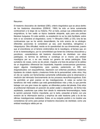 Psicología cesar vallejo
Lima este Página 3
Resumen:
El trastorno disociativo de identidad (DID), criterio diagnóstico que se ubica dentro
de los trastornos disociativos (DSM-IV, 1984) ha sido un tema sumamente
controversial a lo largo de su historia. Por un lado, porque sus antecedentes tan
enigmáticos, lo han vuelto un tópico bastante atrayente, apto para una profusa
literatura burguesa. En este sentido, su aceptación no se ha visto facilitada; sobre
todo si se considera al diagnóstico, como <> Minuchin (1980; p.125). Una de las
controversias que se ha venido desarrollando, ha sido acerca de su etiología:
diferentes posiciones la consideran ya sea, post traumática, iatrogénica o
intrapsíquica. Otra dificultad, reside en la operatividad de sus dimensiones, puesto
que al encontrarse en el terreno sindromático de lo nosológico, al tiempo que, en
el de lo transnosológico, por la comorbilidad que tienen los síntomas disociativos y
psicóticos, -característicos del trastorno disociativo de identidad- con otras
patologías, no termina de definirse si constituye en si mismo una entidad
nosológica per se, o es una mezcla sui generis de varias patologías. Esta
sumatoria de cosas, como es de prever, impacta a la hora de pensar en la validez
de un diagnóstico diferencial tan impactante, trayendo consecuencias gravísimas,
según algunos investigadores, para quienes, padeciendo un DID, son
diagnosticados con esquizofrenias, depresión con síntomas psicóticos, trastornos
bipolares de ciclado rápido y trastornos límite de la personalidad, entre otros. Hoy
en día se cuenta con herramientas sumamente sofisticadas para la observación y
medición del intrincado funcionamiento de los procesos neuro/fisio/cognitivos. Esto
ha permitido un gran avance en las investigaciones. A estas se suman los
beneficios del meta análisis que está generalizándose más y más, lo que permite
trabajar con una gran masa de sujetos, en diferentes puntos del planeta. Esto sitúa
al profesional interesado en posición de poder avalar o desestimar, de forma más
aquilatada, cuestiones que antes iban desde lo netamente fenomenológico, hasta
la opinión personal. Estimo importante, por lo tanto, presentar al lector, con una
revisión de la información teórica y empírica de este trastorno junto a la de las
últimas investigaciones realizadas. Estas, en su conjunto podrán o no mostrar una
consistencia tal como para pensar al trastorno disociativo de identidad, como una
entidad nosológica válida per se.
 