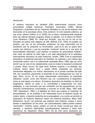 Psicología cesar vallejo
Lima este Página 4
Introducción
El trastorno disociativo de identidad (DID) anteriormente conocido como
personalidad múltiple (American Psychiatric Association (1980). Manual
Diagnóstico y Estadístico de los Trastornos Mentales) es uno de los enigmas más
fascinantes en la psicología clínica. Esta condición, ha sido bastante polémica, ya
que como refieren Holmes et al. (2005), fue un tópico verdaderamente atrayente
para una extensa literatura burguesa. Basta un ejemplo, con el clásico de Robert
Louis Stevenson (1886) “Dr. Jekyll and Mr.Hyde”, que hoy día se cita en los
tribunales de justicia ante alegatos de DID. (Mitchel, E.W., 2004). Es posible, así
también, que uno de los principales problemas, se haya relacionado con la
resistencia que ha producido su nomenclatura: ¿qué es lo que se quiere decir
cuando nos referimos a que los pacientes “contienen” dentro de si una serie de
personalidades diferentes? ¿qué significa un trastorno de personalidad múltiple?,
este modo de referirlo ha dado lugar a una mala interpretación de la naturaleza
esencialmente disociativa de estos trastornos. (Hunter, 1998). Para la colectividad
psiquiátrica el trastornno disociativo de identidad, ha implicado y aún implica algo
sumamente exótico, raro y no enteramente respetable (Ross, 1989), algo así como
admitir que se cree en los extraterrestres: pone sin dudas la reputación profesional
a prueba. (Ross, op.cit.). De igual modo, factores respecto a su etiología, que
involucra severo abuso fsico y sexual infantil, perpetrado por personas
íntimamente allegadas a la víctima, descubiertos en la pacata sociedad del siglo
XIX, han oscurecido gravemente el desarrollo de las investigaciones por casi un
siglo. (Ross, op.cit.). En los puntos anteriormente mencionados, es importante
detenerse; cuando, como dice Minuchin (op. cit): «consideramos el diagnóstico
como un acto ligado a la cultura». El trastorno disociativo de identidad, es difícil de
diagnosticar, debido en parte, a su comorbilidad y solapamiento con otras
patologías, lo cual promueve que sea confundido con las esquizofrenias, por los
síntomas Schneiderianos concordantes y comunes en el DID, (Bliss, 1980; Kluft,
1987; Rosenbaum, 1980) y, la labilidad de humor que produce el “switching” de
personalidades, se ha prestado a ser interpretada como un trastorno bipolar de
ciclado rápido, y trastorno borderline de la personalidad, y es común asi también el
diagnóstico de trastorno depresivo mayor con síntomas psicóticos. (Bliss; Kluft;
Rosenbaum, op.cit). Las personas que padecen este trastorno, aunque a veces
tienden a estabilizarse con los años - las “personalidades” (alters) pueden volverse
“durmientes”- mientras cursan, poseen un nivel de riesgo suicida que debe ser
atendido, y requieren tratamientos psicoterapéuticos extensos y sobre todo
específicos, de integración. (Ross, 1997). De los cien casos estudiados por
 