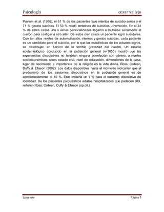 Psicología cesar vallejo
Lima este Página 5
Putnam et al. (1986), el 61 % de los pacientes tuvo intentos de suicidio serios y el
71 % gestos suicidas. El 53 % relató tentativas de suicidios u homicidio. En el 34
% de estos casos una o varias personalidades llegaron a mutilarse seriamente el
cuerpo para castigar a otro alter. De estos cien casos un paciente logró suicidarse.
Con tan altos niveles de automutilación, intentos y gestos suicidas, cada paciente
es un candidato para el suicidio, por lo que las estadísticas de los actuales logros,
se desdibujan en funcion de la terrible gravedad del cuadro. Un estudio
epidemiológico conducido en la población general (n=1055) mostró que las
experiencias disociativas no tendrían ninguna correlación con género, o niveles
socioeconómicos como estado civil, nivel de educación, dimensiones de la casa,
lugar de nacimiento e importancia de la religión en la vida diaria. Ross; Colleen,
Duffy & Ellason (2002). Los datos disponibles hasta el momento indicarían que el
predominio de los trastornos disociativos en la población general es de
aproximadamente el 10 %. Esto incluiría un 1 % para el trastorno disociativo de
identidad. De los pacientes psiquiátricos adultos hospitalizados que padecen DID,
refieren Ross; Colleen, Duffy & Ellason (op.cit.),
 