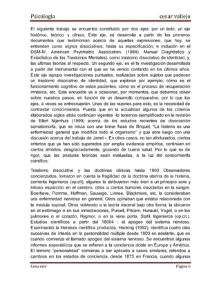 Psicología cesar vallejo
Lima este Página 6
El siguiente trabajo se encuentra constituido por dos ejes: por un lado, un eje
histórico, teórico y clínico. Este eje, se desarrolla a partir de los primeros
documentos que testimonian acerca de aquellas expresiones, que hoy, se
entienden como signos disociativos; hasta su especificación, e inclusión en el
DSM-IV. American Psychiatric Association. (1984). Manual Diagnóstico y
Estadístico de los Trastornos Mentales), como trastorno disociativo de identidad, y,
las últimas teorías al respecto. Un segundo eje, es el la investigación desarrollada
a partir del instrumental con el que se ha venido contando en los últimos años.
Este eje agrupa investigaciones puntuales, realizadas sobre sujetos que padecen
un trastorno disociativo de identidad, que exploran por ejemplo; cómo es el
funcionamiento cognitivo de estos pacientes, cómo es el proceso de recuperación
mnésica, etc. Este encuadre va a ocasionar, por momentos, que debamos volver
sobre nuestros pasos, en función de un desarrollo comparativo, por lo que los
ejes, a veces se entrecruzarán. Unas de las razones para esto, es la necesidad de
contrastar conocimientos. Puesto que en la actualidad algunos de los criterios
elaborados siglos atrás continúan vigentes -lo tenemos ejemplificado en la revisión
de Ellert Nijenhuis (1999) acerca de los estudios recientes de disociación
somatomorfa, que se inicia con una breve frase de Briquet, “La histeria es una
enfermedad general que modifica todo el organismo” y que abre luego con una
discusión acerca del trabajo de Janet -. En otros casos, no tan afortunados, ciertos
criterios que ya han sido superados por amplia evidencia empírica, continúan en
ciertos ámbitos, desgraciadamente, gozando de buena salud. Por lo que es de
rigor, que las posturas teóricas sean evaluadas, a la luz del conocimiento
científico.
Trastorno disociativo y las doctrinas clínicas hasta 1800 Observadores
concienzudos, tomaron en cuenta la fragilidad de la doctrina uterina de la histeria,
comenta Ingenieros (op.cit), algunos la atribuyeron más bien a un principio acre y
bilioso esparcido en el cerebro, otros a ciertos humores mezclados en la sangre.
Boerhave, Pomme, Hoffman, Sauvage, Linnee, Blackmore, etc, la consideraban
una enfermedad nerviosa en general. Otros opinaban que estaba relacionada con
la medula espinal. Otros volviendo a la teoría visceral bajo otra forma, la ubicaron
en el estómago o en sus inmediaciones, Purcell, Pitcarn, Hunauld, Vogel, o en los
pulmones o el corazón, Hygmor, o en la vena porta, Stahl. Ingenieros (op.cit.).
Estudios científicos a partir del 18004 : el apogeo del sistema nervioso.
Examinando la literatura científica producida, Hacking (1992), identifica cuatro olas
sucesivas de interés en la personalidad múltiple desde 1800 en adelante, que es
cuando comienza el llamado apogeo del sistema nervioso. Se encuentran algunos
informes esporádicos que se refieren a la conciencia doble en Europa y América.
El término “personalidad” comienza a ser aplicado a casos similares, referidos a
cambios en los estados de conciencia, desde 1875 en Francia, cuando algunos
 