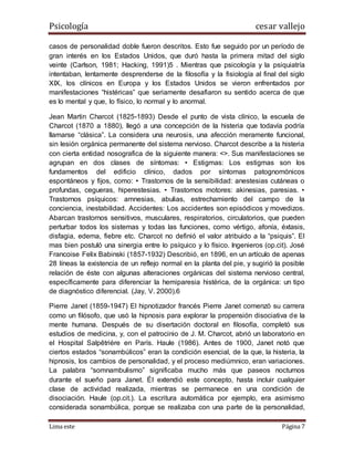 Psicología cesar vallejo
Lima este Página 7
casos de personalidad doble fueron descritos. Esto fue seguido por un período de
gran interés en los Estados Unidos, que duró hasta la primera mitad del siglo
veinte (Carlson, 1981; Hacking, 1991)5 . Mientras que psicología y la psiquiatría
intentaban, lentamente desprenderse de la filosofía y la fisiología al final del siglo
XIX, los clínicos en Europa y los Estados Unidos se vieron enfrentados por
manifestaciones “histéricas” que seriamente desafiaron su sentido acerca de que
es lo mental y que, lo físico, lo normal y lo anormal.
Jean Martin Charcot (1825-1893) Desde el punto de vista clínico, la escuela de
Charcot (1870 a 1880), llegó a una concepción de la histeria que todavía podría
llamarse “clásica”. La considera una neurosis, una afección meramente funcional,
sin lesión orgánica permanente del sistema nervioso. Charcot describe a la histeria
con cierta entidad nosografica de la siguiente manera: <>. Sus manifestaciones se
agrupan en dos clases de síntomas: • Estigmas: Los estigmas son los
fundamentos del edificio clínico, dados por síntomas patognomónicos
espontáneos y fijos, como: • Trastornos de la sensibilidad: anestesias cutáneas o
profundas, cegueras, hiperestesias. • Trastornos motores: akinesias, paresias. •
Trastornos psíquicos: amnesias, abulias, estrechamiento del campo de la
conciencia, inestabilidad. Accidentes: Los accidentes son episódicos y movedizos.
Abarcan trastornos sensitivos, musculares, respiratorios, circulatorios, que pueden
perturbar todos los sistemas y todas las funciones, como vértigo, afonía, éxtasis,
disfagia, edema, fiebre etc. Charcot no definió el valor atribuido a la “psiquis”. El
mas bien postuló una sinergia entre lo psíquico y lo físico. Ingenieros (op.cit). José
Francoise Felix Babinski (1857-1932) Describió, en 1896, en un artículo de apenas
28 líneas la existencia de un reflejo normal en la planta del pie, y sugirió la posible
relación de éste con algunas alteraciones orgánicas del sistema nervioso central,
específicamente para diferenciar la hemiparesia histérica, de la orgánica: un tipo
de diagnóstico diferencial. (Jay, V. 2000).6
Pierre Janet (1859-1947) El hipnotizador francés Pierre Janet comenzó su carrera
como un filósofo, que usó la hipnosis para explorar la propensión disociativa de la
mente humana. Después de su disertación doctoral en filosofía, completó sus
estudios de medicina, y, con el patrocinio de J. M. Charcot, abrió un laboratorio en
el Hospital Salpêtrière en París. Haule (1986). Antes de 1900, Janet notó que
ciertos estados “sonambúlicos” eran la condición esencial, de la que, la histeria, la
hipnosis, los cambios de personalidad, y el proceso mediúmnico, eran variaciones.
La palabra “somnambulismo” significaba mucho más que paseos nocturnos
durante el sueño para Janet. Él extendió este concepto, hasta incluir cualquier
clase de actividad realizada, mientras se permanece en una condición de
disociación. Haule (op.cit.). La escritura automática por ejemplo, era asimismo
considerada sonambúlica, porque se realizaba con una parte de la personalidad,
 