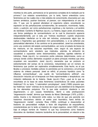 Psicología cesar vallejo
Lima este Página 8
mientras la otra parte, permanecía en la ignorancia completa de lo realizado por la
primera.7 Los estados sonambúlicos, por lo tanto, fueron entendidos como
fenómenos por los cuales dos o más estados de conocimiento, disociados por una
barrera amnésica, podrían funcionar, al parecer, con independencia el uno del
otro. Y que, por lo general afectaban el organismo entero, encontrando su
expresión en las perturbaciones somatomorfes, de sensación, movimiento, habla,
visión, y audición, así como perturbaciones cognitivas y de memoria, y el sentido
de identidad. Cardeña & Rijenhuis (op.cit.). La histeria, según Janet, era entonces,
una forma patológica de somnambulismo en la cual la disociación aparecía
independientemente, por si sola, por “motivos neuróticos”, cuando situaciones
desfavorables interferían en la vida del individuo, produciendo algún tipo de
ruptura o fragmentos que generaban mini personalidades, o, si se adherían una
personalidad alternativa. A los cambios en la personalidad, Janet los consideraba,
como una condición del estado somnambulístico, así como el estado de trance de
los mediums, en las sesiones espiritistas, eran, según él, una especie de
somnambulismo semi voluntario que implicaba, además, la atribución de
causalidad a supuestos seres desencarnados, espíritus, agentes externos al
individuo. Haule (op.cit.). La conciencia podía entonces determinarse, como un
campus donde ciertos elementos ocupaban un plano principal, mientras que otros
ocupaban uno secundario. Janet (op.cit.), aseveraba que se producía un
estrechamiento del campo de la conciencia, reduciéndose así en número de
fenómenos que podían ser explorados simultáneamente. Este hecho, es el que
llevaba a procesos mentales activos no percibidos por la conciencia y el principal
sistema de síntesis personal. Janet se refirió, al proceso hipnótico como “la
influence somnambulique”, una suerte de “somnambulismo artificial”, una
disociación inducida por el terapeuta con fines experimentales o terapéuticos: una
imitación deliberada de la histeria. Haule (op.cit.) Pero…¿qué es lo que se
encontraba en la base de estos fenómenos sonambúlicos de estas pacientes
histéricas? En su tesis, “L´automatism psicologique”, Janet (1889) propone que,
las histéricas “caían” víctimas de la disociación por una debilidad en la integración
de los elementos psíquicos. Por lo que esta condición obedecía a una
degeneración, o por causas hereditarias, -llamó a esta predisposición
“degeneración mental”, término que hereda de Morel. Ellenberger (1970, p.539) -,
estrés, trauma o la interacción entre estos. La idea de que una paciente con
trastornos disociativos debido al estrés post traumático, fuera teñida de
“degeneración mental”, comenta Ross (1989), contribuyó a desacreditar al
trastorno de personalidad múltiple a favor del diagnóstico de esquizofrenia,
considerándose por lo tanto un trastorno de origen orgánico. Janet (1907), reunió
bajo el antiguo nombre de “histeria” lo que hoy conocemos como trastorno
disociativo de identidad; trastorno borderline de la personalidad, en relación a las
 