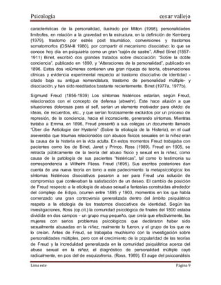 Psicología cesar vallejo
Lima este Página 9
características de la personalidad, ilustrado por Millon (1998), personalidades
limítrofes, en relación a la gravedad en la estructura, en la definición de Kernberg
(1979), trastorno por estrés post traumático, conversiones y trastornos
somatomorfos (DSM-III 1980), por compartir el mecanismo disociativo: lo que se
conoce hoy día en psiquiatría como un gran “cajón de sastre”. Alfred Binet (1857-
1911) Binet, escribió dos grandes tratados sobre disociación: “Sobre la doble
conciencia”, publicado en 1890, y “Alteraciones de la personalidad”, publicado en
1896. Estos dos volúmenes contienen una gran riqueza de teoría, observaciones
clínicas y evidencia experimental respecto al trastorno disociativo de identidad -
citado bajo su antigua nomenclatura, trastorno de personalidad múltiple- y
disociación, y han sido reeditados bastante recientemente. Binet (1977a, 1977b).
Sigmund Freud (1856-1939) Los síntomas histéricos estarían, según Freud,
relacionados con el concepto de defensa (abwehr). Este hace alusión a que
situaciones dolorosas para el self, serían un elemento motivador para olvido: de
ideas, de recuerdos, etc., y que serían forzosamente excluidos por un proceso de
represión, de la conciencia, hacia el inconsciente, generando síntomas. Mientras
trataba a Emma, en 1896, Freud presentó a sus colegas un documento llamado
“Über die Aetiologie der Hysterie” (Sobre la etiología de la Histeria), en el cual
aseveraba que traumas relacionados con abusos físicos sexuales en la niñez eran
la causa de la histeria en la vida adulta. En estos momentos Freud trabajaba con
pacientes como los de Binet, Janet y Prince. Ross (1989). Freud en 1905, se
retracta públicamente de la teoría del abuso físico y sexual en la niñez, como
causa de la patología de sus pacientes “histéricas”, tal como lo testimonia su
correspondencia a Wilhelm Fliess. Freud (1895). Sus escritos posteriores dan
cuenta de una nueva teoría en torno a este padecimiento: la metapsicológica: los
síntomas histéricos disociativos pasaron a ser para Freud una solución de
compromiso que conllevaban la satisfacción de un deseo. El cambio de posición
de Freud respecto a la etiología de abuso sexual a fantasías construidas alrededor
del complejo de Edipo, ocurren entre 1895 y 1903, momentos en los que había
comenzado una gran controversia generalizada dentro del ámbito psiquiátrico
respeto a la etiología de los trastornos disociativos de identidad. Según las
investigaciones, Ross (op.cit.) la comunidad psicológica de finales del 1800 estaba
dividida en dos campos - un grupo muy pequeño, que creía que efectivamente, las
mujeres con serios problemas psicológicos que declararon haber sido
sexualmente abusadas en la niñez, realmente lo fueron, y el grupo de los que no
lo creían. Antes de Freud, se trabajaba muchísimo con la investigación sobre
personalidades múltiples, pero con el crecimiento de la popularidad de las teorías
de Freud y la incredulidad generalizada en la comunidad psiquiátrica acerca del
abuso sexual en la niñez, el diagnóstico de personalidad múltiple cayó
radicalmente, en pos del de esquizofrenia. (Ross, 1989). El auge del psicoanálisis
 