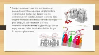 • Las personas asertivas son recordadas, no
pasan desapercibidas, porque simplemente le
comunican al mundo sus deseos y se los
comunican con claridad. Exigen lo que se debe
exigir y respetan a los demás. en todo caso que
para exigir, se debe merecer, y si vas a
comunicarasertivamente exigiendo algo que es
tuyo, primero debes interiorizar la idea de que
lo mereces plenamente.
 