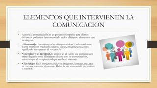 ELEMENTOS QUE INTERVIENEN LA
COMUNICACIÓN
• Aunque la comunicación es un proceso complejo, para efectos
didácticos podemos descomponerlo en los diferentes elementos que
lo integran.
• • El mensaje. Formado por las diferentes ideas o informaciones,
que se trasmiten mediante códigos, claves, imágenes, etc., cuyo
significado interpretará el receptor.>
• • El emisor y el receptor. El emisor es el sujeto que comunica en
primer lugar o toma la iniciativa de ese acto de comunicación,
mientras que el receptor es el que recibe el mensaje.
• • El código. Es el conjunto de claves, imágenes, lenguaje, etc., que
sirven para trasmitir el mensaje. Debe de ser compartido por emisor
y receptor.
 