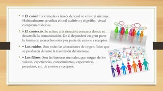 • • El canal. Es el medio a través del cual se emite el mensaje.
Habitualmente se utiliza el oral-auditivo y el gráfico-visual
complementándose.
• • El contexto. Se refiere a la situación concreta donde se
desarrolla la comunicación. De él dependerá en gran parte
la forma de ejercer los roles por parte de emisor y receptor.
• • Los ruidos. Son todas las alteraciones de origen físico que
se producen durante la trasmisión del mensaje.
• • Los filtros. Son las barreras mentales, que surgen de los
valores, experiencias, conocimientos, expectativas,
prejuicios, etc. de emisor y receptor.
 