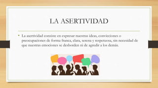 LA ASERTIVIDAD
• La asertividad consiste en expresar nuestras ideas, convicciones o
preocupaciones de forma franca, clara, serena y respetuosa, sin necesidad de
que nuestras emociones se desborden ni de agredir a los demás.
 