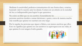 Mediante la asertividad, podemos comunicarnos de una forma clara y concisa,
haciendo valer lo nuestro ante los demás. Contar con un criterio en la sociedad
de hoy es indispensable para lograr lo que queremos.
No existe un líder que no sea asertivo. Generalmente las
personas asertivas tienden a tomar decisiones y guiar a otros de manera mucho
más sencilla que quienes no cuentan con este rasgo.
Por lo regular, las personas que siguen a líderes, son menos asertivas que ellos.
Esto no significa que quienes no son asertivos se equivoquen con sus vidas, ni
que quienes lo son tengan el cielo ganado.
 