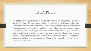 EJEMPLOS
• Un ejemplo claro de asertividad es el siguiente: Estás en un restaurante, y pides una
comida sin cebolla. El mesero sin embargo, te trae justo la comida que pediste, pero
haciendo caso omiso a tu advertencia, y solicitándola al chef con abundante cebolla.
Una persona pasiva, aceptaría la comida con gusto, y la consumiría incluso si no es
de su agrado. Una persona agresiva (el otro extremo de laasertividad) se enojaría y
trataría mal al mesero, al chef y a todo el que esté cerca. Sin embargo, una persona
asertiva, no se dejaría llevar, ni por la ira, ni por el criterio de otros. De forma muy
educada, le haría saber al mesero que su pedido no fue entregado a satisfacción, y
solicitaría lo cambiasen.
 