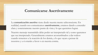 Comunicarse Asertivamente
La comunicación asertiva viene desde nuestra mente subconsciente. En
realidad, cuando nos comunicamos asertivamente, estamos dando a entender
clara y concretamente nuestro punto de vista y lo que queremos lograr.
Nuestro mensaje transmitido debe poder ser interpretado tal y como queremos
que sea interpretado. Generalmente estamos acostumbrados a dar rodeos
cuando tememos a la reacción de los demás, a lo que vayan a pensar de
nosotros y a si estarán a favor o en nuestra contra.
 