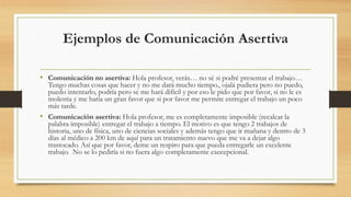 Ejemplos de Comunicación Asertiva
• Comunicación no asertiva: Hola profesor, verás… no sé si podré presentar el trabajo…
Tengo muchas cosas que hacer y no me dará mucho tiempo., ojalá pudiera pero no puedo,
puedo intentarlo, podría pero se me hará difícil y por eso le pido que por favor, si no le es
molestia y me haría un gran favor que si por favor me permite entregar el trabajo un poco
más tarde.
• Comunicación asertiva: Hola profesor, me es completamente imposible (recalcar la
palabra imposible) entregar el trabajo a tiempo. El motivo es que tengo 2 trabajos de
historia, uno de física, uno de ciencias sociales y además tengo que ir mañana y dentro de 3
días al médico a 200 km de aquí para un tratamiento nuevo que me va a dejar algo
trastocado. Así que por favor, deme un respiro para que pueda entregarle un excelente
trabajo. No se lo pediría si no fuera algo completamente execepcional.
 