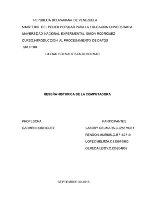 REPUBLICA BOLIVARIANA DE VENEZUELA
MINISTERIO DEL PODER POPULAR PARA LA EDUCACION UNIVERSITARIA
UNIVERSIDAD NACIONAL EXPERIMENTAL SIMON RODRIGUEZ
CURSO.INTRODUCCION AL PROCESAMIENTO DE DATOS
GRUPO#4
CIUDAD BOLIVAR.ESTADO BOLIVAR
RESEÑA HISTORICA DE LA COMPUTADORA
PROFESORA. . PARTICIPANTES.
CARMEN RODRIGUEZ LABORY CELIMARA.C.I.25679331
RENDON MIURKIS.C.I17162710
LOPEZ MELITZA.C.I.15619963
GEREDA LEIDY.C.I.25264869
SEPTIEMBRE.30.2015
 