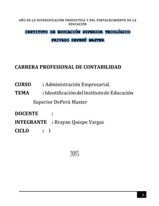 0
AÑO DE LA DIVERSIFICACIÓN PRODUCTIVA Y DEL FORTALECIMIENTO DE LA
EDUCACIÓN
CARRERA PROFESIONAL DE CONTABILIDAD
CURSO : Administración Empresarial.
TEMA : IdentificacióndelInstitutode Educación
Superior DePerú Master
DOCENTE :
INTEGRANTE : Brayan Quispe Vargas
CICLO : I
2015
 