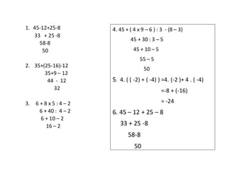 1. 45-12+25-8
33 + 25 -8
58-8
50
2. 35+(25-16)-12
35+9 – 12
44 - 12
32
3. 6 + 8 x 5 : 4 – 2
6 + 40 : 4 – 2
6 + 10 – 2
16 – 2
4. 45 + ( 4 x 9 – 6 ) : 3 - (8 – 3)
45 + 30 : 3 – 5
45 + 10 – 5
55 – 5
50
5. 4. ( ( -2) + ( -4) ) =4. (-2 )+ 4 . ( -4)
=-8 + (-16)
= -24
6. 45 – 12 + 25 – 8
33 + 25 -8
58-8
50
 