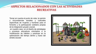 Tomar en cuenta el punto de vista, la opinión
y circunstancias sociales y culturales
específicas de mujeres y hombres para el
fomento y la participación solidaria propias
de la integración grupal y social,
en nuestro caso, en el diseño de estrategias
y procesos educativos orientados a la
modificación de hábitos y prácticas en la
optimización del tiempo dentro y fuera del
ámbito escolar
 