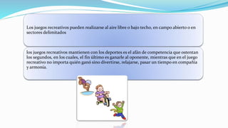 Los juegos recreativos pueden realizarse al aire libre o bajo techo, en campo abierto o en
sectores delimitados
los juegos recreativos mantienen con los deportes es el afán de competencia que ostentan
los segundos, en los cuales, el fin último es ganarle al oponente, mientras que en el juego
recreativo no importa quién ganó sino divertirse, relajarse, pasar un tiempo en compañía
y armonía.
 